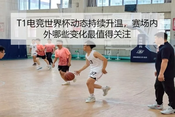 T1电竞世界杯动态持续升温，赛场内外哪些变化最值得关注